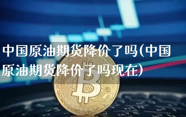 中国原油期货降价了吗(中国原油期货降价了吗现在)_https://www.tuogunzhijia.com_恒指期货_第1张