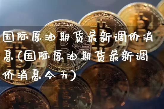 国际原油期货最新调价消息(国际原油期货最新调价消息今天)_https://www.tuogunzhijia.com_恒指期货_第1张