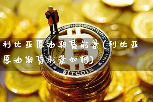 利比亚原油期货前景(利比亚原油期货前景如何)_https://www.tuogunzhijia.com_纳指期货_第1张