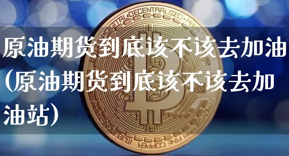原油期货到底该不该去加油(原油期货到底该不该去加油站)_https://www.tuogunzhijia.com_内盘期货_第1张