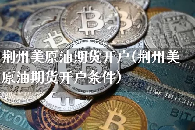 荆州美原油期货开户(荆州美原油期货开户条件)_https://www.tuogunzhijia.com_国际期货_第1张