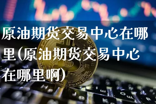 原油期货交易中心在哪里(原油期货交易中心在哪里啊)_https://www.tuogunzhijia.com_恒指期货_第1张