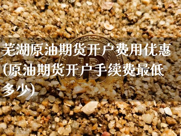 芜湖原油期货开户费用优惠(原油期货开户手续费最低多少)_https://www.tuogunzhijia.com_原油期货_第1张