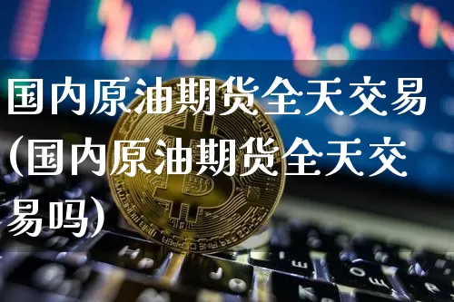 国内原油期货全天交易(国内原油期货全天交易吗)_https://www.tuogunzhijia.com_内盘期货_第1张