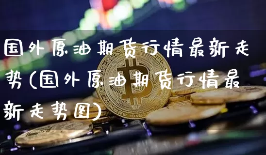 国外原油期货行情最新走势(国外原油期货行情最新走势图)_https://www.tuogunzhijia.com_原油期货_第1张