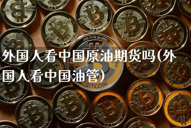 外国人看中国原油期货吗(外国人看中国油管)_https://www.tuogunzhijia.com_黄金期货_第1张