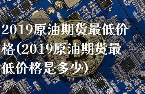 2019原油期货最低价格(2019原油期货最低价格是多少)_https://www.tuogunzhijia.com_黄金期货_第1张