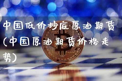 中国低价抄底原油期货(中国原油期货价格走势)_https://www.tuogunzhijia.com_内盘期货_第1张