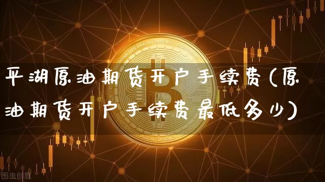 平湖原油期货开户手续费(原油期货开户手续费最低多少)_https://www.tuogunzhijia.com_国际期货_第1张
