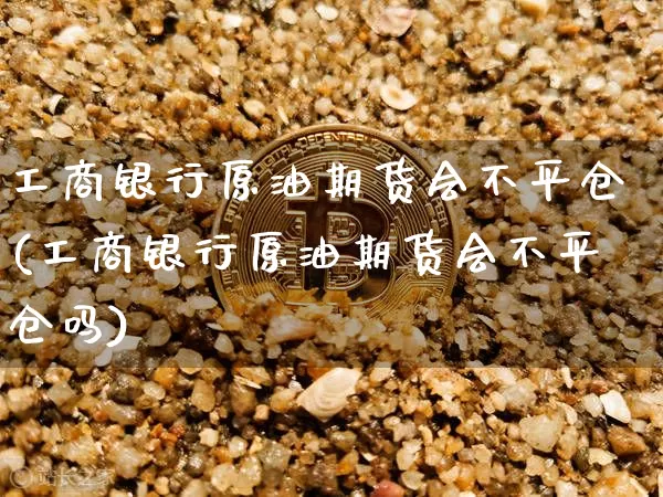 工商银行原油期货会不平仓(工商银行原油期货会不平仓吗)_https://www.tuogunzhijia.com_原油期货_第1张
