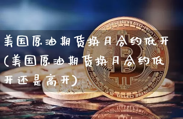 美国原油期货换月合约低开(美国原油期货换月合约低开还是高开)_https://www.tuogunzhijia.com_国际期货_第1张