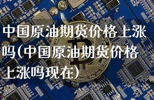 中国原油期货价格上涨吗(中国原油期货价格上涨吗现在)_https://www.tuogunzhijia.com_原油期货_第1张