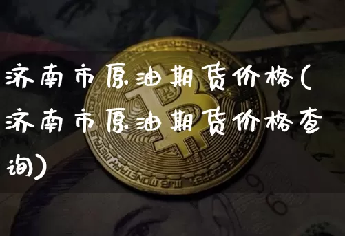济南市原油期货价格(济南市原油期货价格查询)_https://www.tuogunzhijia.com_黄金期货_第1张