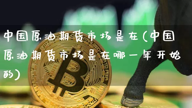 中国原油期货市场是在(中国原油期货市场是在哪一年开始的)_https://www.tuogunzhijia.com_黄金期货_第1张