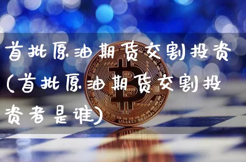 首批原油期货交割投资(首批原油期货交割投资者是谁)_https://www.tuogunzhijia.com_国际期货_第1张