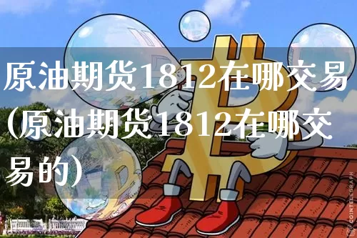 原油期货1812在哪交易(原油期货1812在哪交易的)_https://www.tuogunzhijia.com_国际期货_第1张