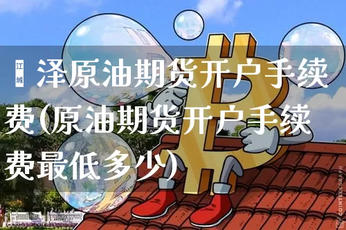 菏泽原油期货开户手续费(原油期货开户手续费最低多少)_https://www.tuogunzhijia.com_黄金期货_第1张