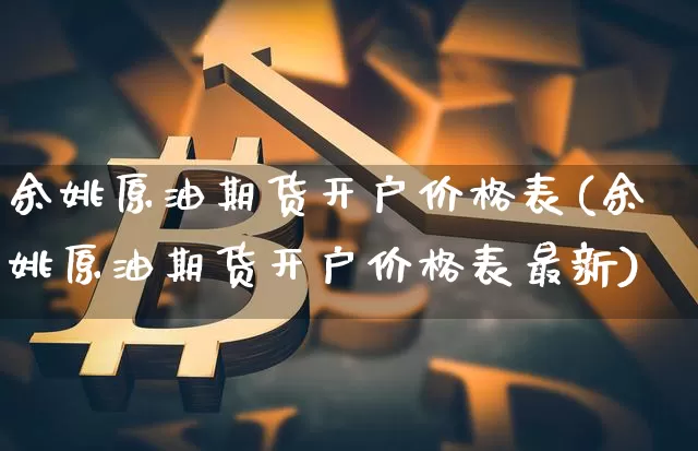 余姚原油期货开户价格表(余姚原油期货开户价格表最新)_https://www.tuogunzhijia.com_纳指期货_第1张