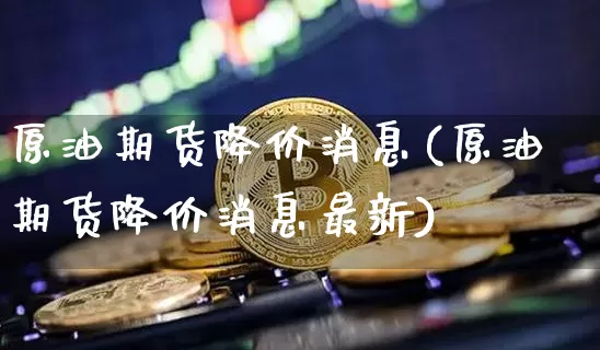 原油期货降价消息(原油期货降价消息最新)_https://www.tuogunzhijia.com_内盘期货_第1张
