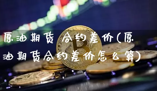 原油期货 合约差价(原油期货合约差价怎么算)_https://www.tuogunzhijia.com_国际期货_第1张