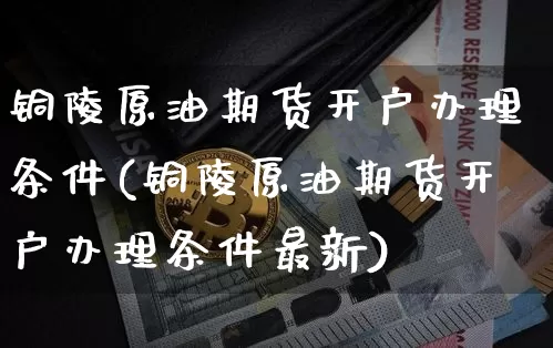 铜陵原油期货开户办理条件(铜陵原油期货开户办理条件最新)_https://www.tuogunzhijia.com_恒指期货_第1张