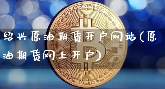 绍兴原油期货开户网站(原油期货网上开户)_https://www.tuogunzhijia.com_国际期货_第1张