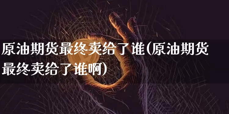 原油期货最终卖给了谁(原油期货最终卖给了谁啊)_https://www.tuogunzhijia.com_内盘期货_第1张