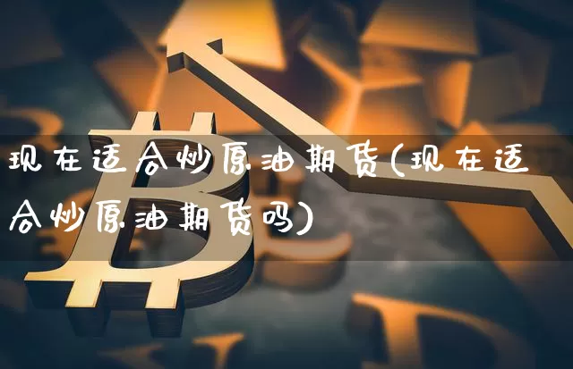 现在适合炒原油期货(现在适合炒原油期货吗)_https://www.tuogunzhijia.com_内盘期货_第1张