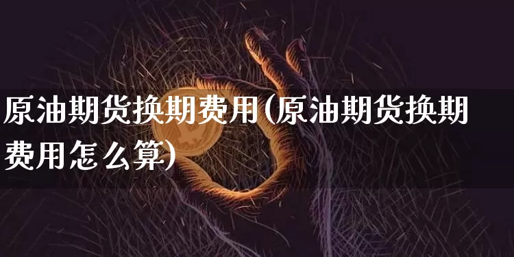 原油期货换期费用(原油期货换期费用怎么算)_https://www.tuogunzhijia.com_内盘期货_第1张